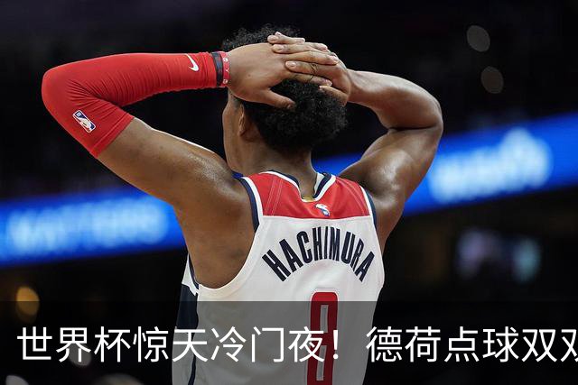 世界杯惊天冷门夜！德荷点球双双出局，利物浦无奈迎最大利好