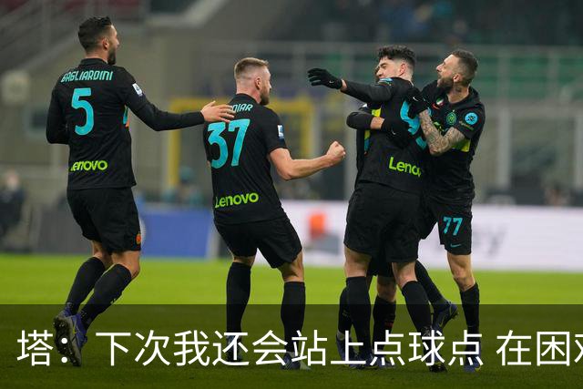 塔：下次我还会站上点球点 在困难的时刻承担责任很重要