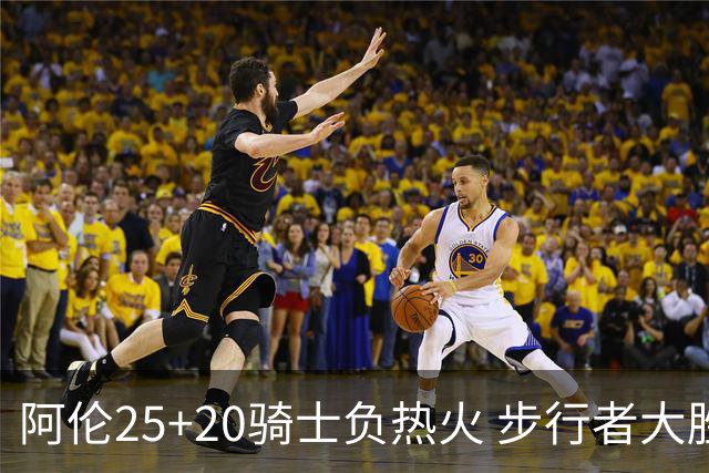 阿伦25+20骑士负热火 步行者大胜送活塞4连败